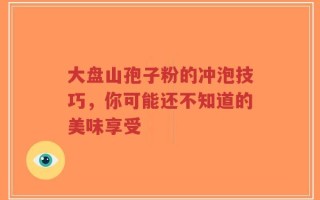 大盘山孢子粉的冲泡技巧，你可能还不知道的美味享受