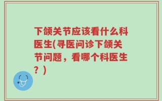 下颌关节应该看什么科医生(寻医问诊下颌关节问题，看哪个科医生？)