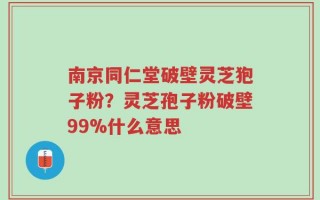 南京同仁堂破壁灵芝狍子粉？灵芝孢子粉破壁99%什么意思