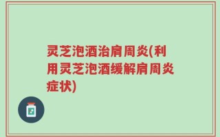 灵芝泡酒治肩周炎(利用灵芝泡酒缓解肩周炎症状)