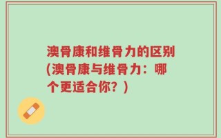 澳骨康和维骨力的区别(澳骨康与维骨力：哪个更适合你？)
