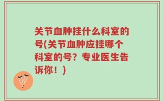 关节血肿挂什么科室的号(关节血肿应挂哪个科室的号？专业医生告诉你！)
