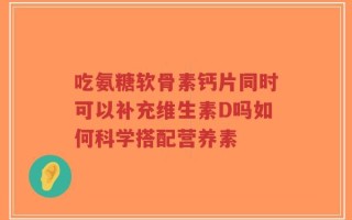 吃氨糖软骨素钙片同时可以补充维生素D吗如何科学搭配营养素