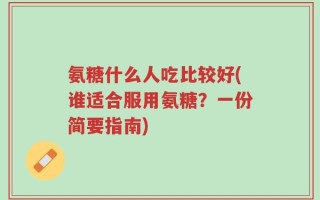 氨糖什么人吃比较好(谁适合服用氨糖？一份简要指南)