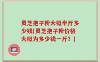灵芝孢子粉大概半斤多少钱(灵芝孢子粉价格大概为多少钱一斤？)