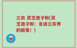 三农 灵芝孢子粉(灵芝孢子粉：走进三农界的新宠！)