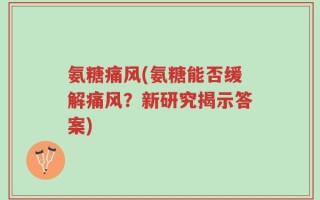 氨糖痛风(氨糖能否缓解痛风？新研究揭示答案)