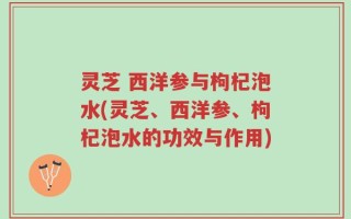 灵芝 西洋参与枸杞泡水(灵芝、西洋参、枸杞泡水的功效与作用)