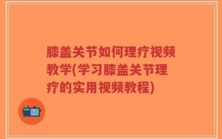 膝盖关节如何理疗视频教学(学习膝盖关节理疗的实用视频教程)