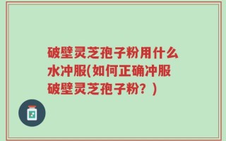 破壁灵芝孢子粉用什么水冲服(如何正确冲服破壁灵芝孢子粉？)