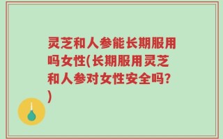 灵芝和人参能长期服用吗女性(长期服用灵芝和人参对女性安全吗？)