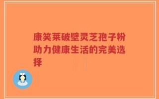 康笑莱破壁灵芝孢子粉助力健康生活的完美选择