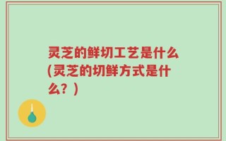 灵芝的鲜切工艺是什么(灵芝的切鲜方式是什么？)