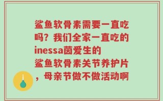 鲨鱼软骨素需要一直吃吗？我们全家一直吃的inessa茵爱生的鲨鱼软骨素关节养护片，母亲节做不做活动啊
