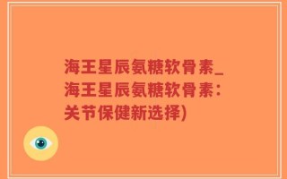 海王星辰氨糖软骨素_海王星辰氨糖软骨素：关节保健新选择)