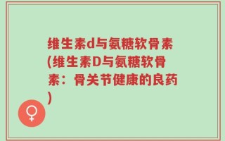 维生素d与氨糖软骨素(维生素D与氨糖软骨素：骨关节健康的良药)