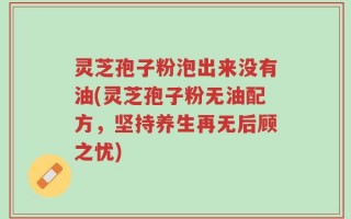 灵芝孢子粉泡出来没有油(灵芝孢子粉无油配方，坚持养生再无后顾之忧)
