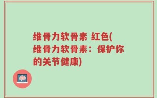 维骨力软骨素 红色(维骨力软骨素：保护你的关节健康)