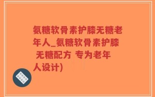 氨糖软骨素护膝无糖老年人_氨糖软骨素护膝 无糖配方 专为老年人设计)