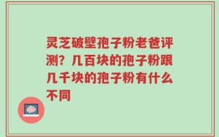 灵芝破壁孢子粉老爸评测？几百块的孢子粉跟几千块的孢子粉有什么不同