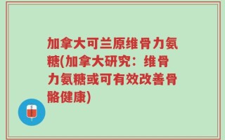 加拿大可兰原维骨力氨糖(加拿大研究：维骨力氨糖或可有效改善骨骼健康)