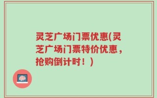 灵芝广场门票优惠(灵芝广场门票特价优惠，抢购倒计时！)
