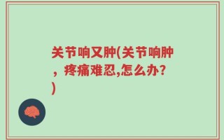 关节响又肿(关节响肿，疼痛难忍,怎么办？)