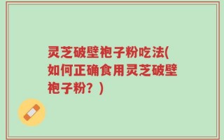 灵芝破壁袍子粉吃法(如何正确食用灵芝破壁袍子粉？)