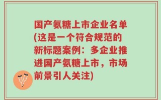 国产氨糖上市企业名单(这是一个符合规范的新标题案例：多企业推进国产氨糖上市，市场前景引人关注)