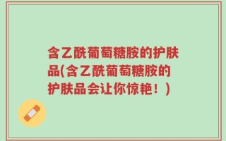 含乙酰葡萄糖胺的护肤品(含乙酰葡萄糖胺的护肤品会让你惊艳！)