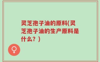 灵芝孢子油的原料(灵芝孢子油的生产原料是什么？)