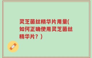 灵芝菌丝精华片用量(如何正确使用灵芝菌丝精华片？)