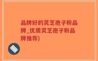品牌好的灵芝孢子粉品牌_优质灵芝孢子粉品牌推荐)