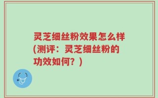 灵芝细丝粉效果怎么样(测评：灵芝细丝粉的功效如何？)
