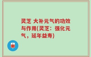 灵芝 大补元气的功效与作用(灵芝：强化元气，延年益寿)