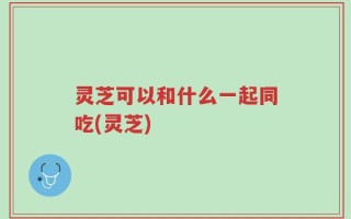 灵芝可以和什么一起同吃(灵芝)