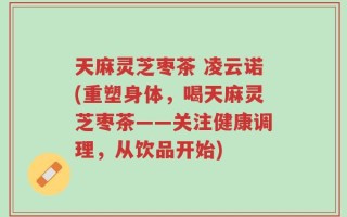 天麻灵芝枣茶 凌云诺(重塑身体，喝天麻灵芝枣茶——关注健康调理，从饮品开始)