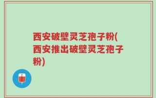 西安破壁灵芝孢子粉(西安推出破壁灵芝孢子粉)