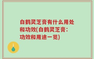 白鹤灵芝膏有什么用处和功效(白鹤灵芝膏：功效和用途一览)