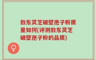 敖东灵芝破壁孢子粉质量如何(评测敖东灵芝破壁孢子粉的品质)