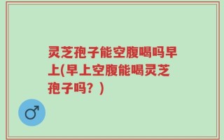 灵芝孢子能空腹喝吗早上(早上空腹能喝灵芝孢子吗？)