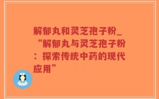 解郁丸和灵芝孢子粉_“解郁丸与灵芝孢子粉：探索传统中药的现代应用”