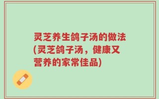 灵芝养生鸽子汤的做法(灵芝鸽子汤，健康又营养的家常佳品)