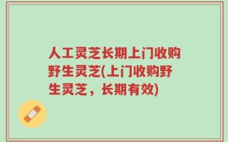 人工灵芝长期上门收购野生灵芝(上门收购野生灵芝，长期有效)