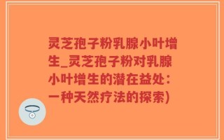 灵芝孢子粉乳腺小叶增生_灵芝孢子粉对乳腺小叶增生的潜在益处：一种天然疗法的探索)