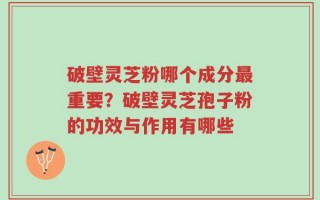 破壁灵芝粉哪个成分最重要？破壁灵芝孢子粉的功效与作用有哪些