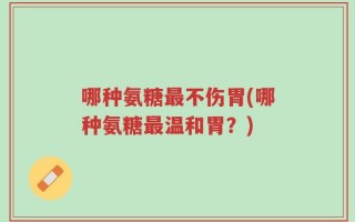 哪种氨糖最不伤胃(哪种氨糖最温和胃？)