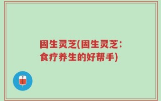 固生灵芝(固生灵芝：食疗养生的好帮手)