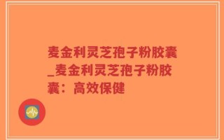 麦金利灵芝孢子粉胶囊_麦金利灵芝孢子粉胶囊：高效保健