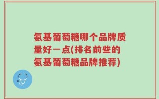 氨基葡萄糖哪个品牌质量好一点(排名前些的氨基葡萄糖品牌推荐)